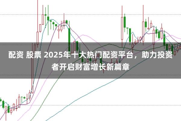 配资 股票 2025年十大热门配资平台，助力投资者开启财富增长新篇章