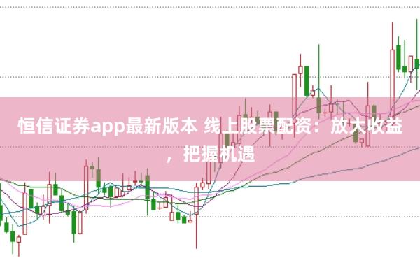 恒信证券app最新版本 线上股票配资：放大收益，把握机遇