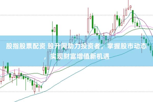 股指股票配资 股升网助力投资者，掌握股市动态，实现财富增值新机遇