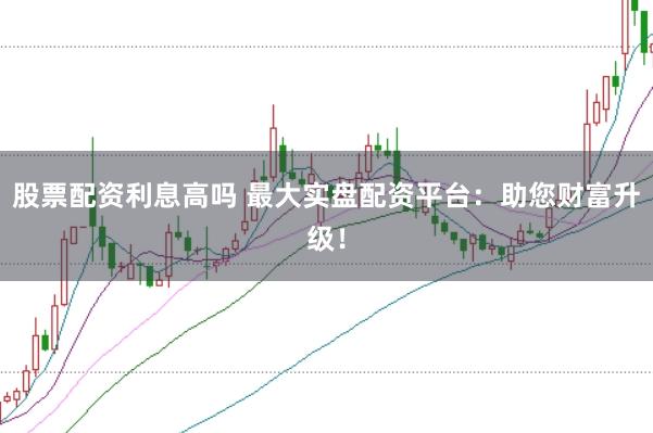 股票配资利息高吗 最大实盘配资平台：助您财富升级！