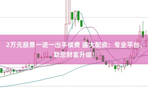 2万元股票一进一出手续费 盛大配资：专业平台，助您财富升级！
