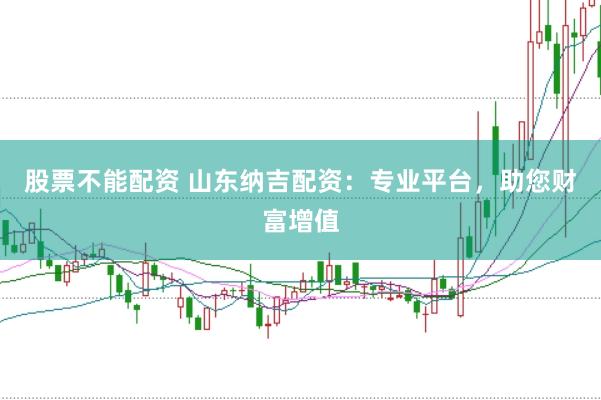 股票不能配资 山东纳吉配资：专业平台，助您财富增值