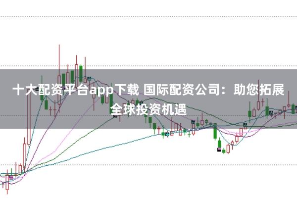 十大配资平台app下载 国际配资公司：助您拓展全球投资机遇