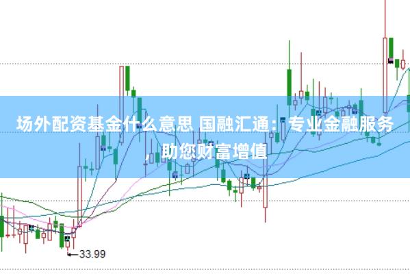 场外配资基金什么意思 国融汇通：专业金融服务，助您财富增值