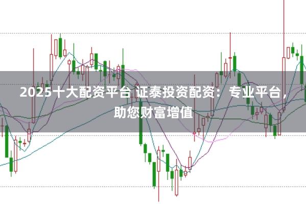 2025十大配资平台 证泰投资配资：专业平台，助您财富增值