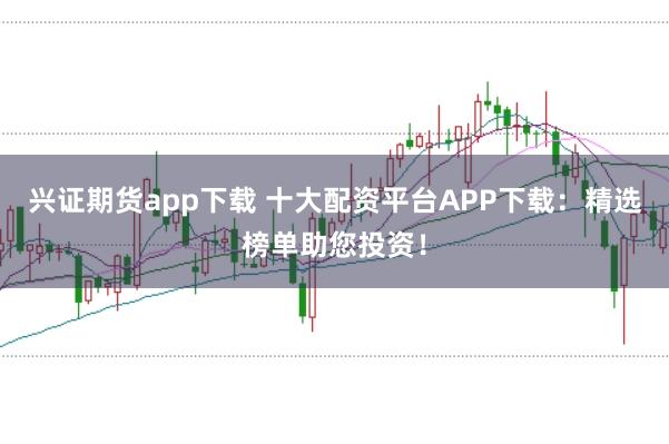 兴证期货app下载 十大配资平台APP下载：精选榜单助您投资！