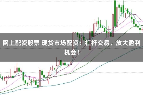 网上配资股票 现货市场配资：杠杆交易，放大盈利机会！