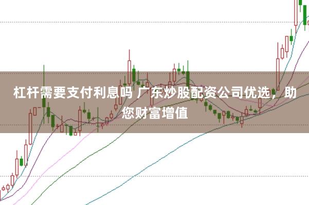 杠杆需要支付利息吗 广东炒股配资公司优选，助您财富增值