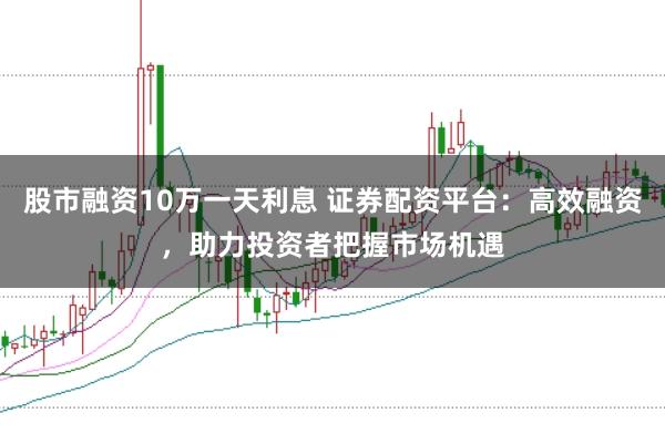 股市融资10万一天利息 证券配资平台:高效融资,助力投资者把握市场机遇