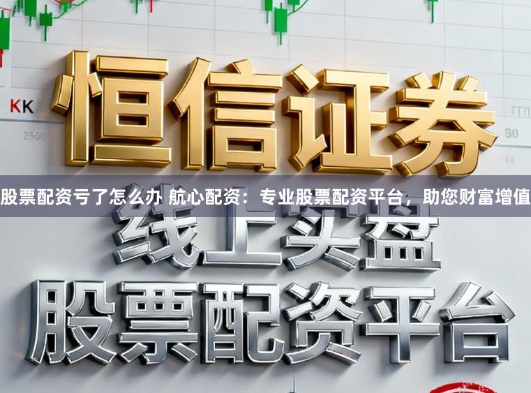 股票配资亏了怎么办 航心配资:专业股票配资平台,助您财富增值