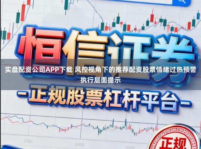 实盘配资公司APP下载 风控视角下的推荐配资股票情绪过热预警执行层面提示