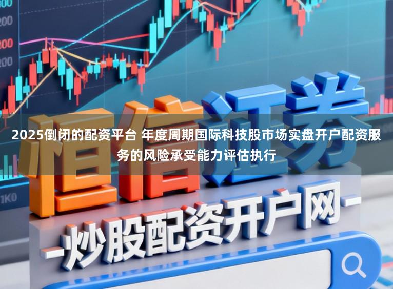 2025倒闭的配资平台 年度周期国际科技股市场实盘开户配资服务的风险承受能力评估执行