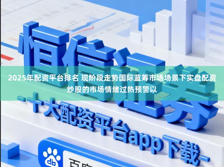 2025年配资平台排名 现阶段走势国际蓝筹市场场景下实盘配资炒股的市场情绪过热预警以