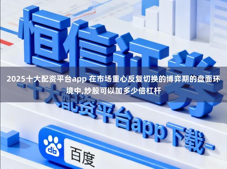 2025十大配资平台app 在市场重心反复切换的博弈期的盘面环境中，炒股可以加多少倍杠杆