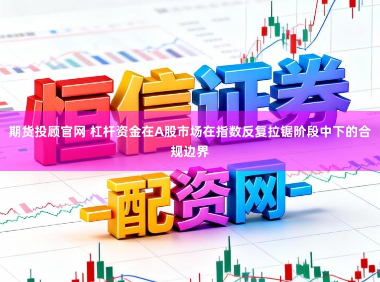期货投顾官网 杠杆资金在A股市场在指数反复拉锯阶段中下的合规边界