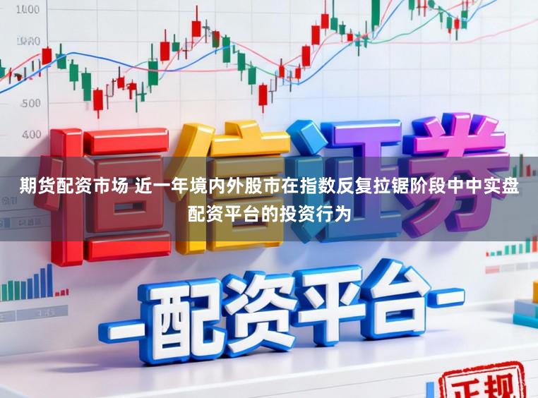 期货配资市场 近一年境内外股市在指数反复拉锯阶段中中实盘配资平台的投资行为