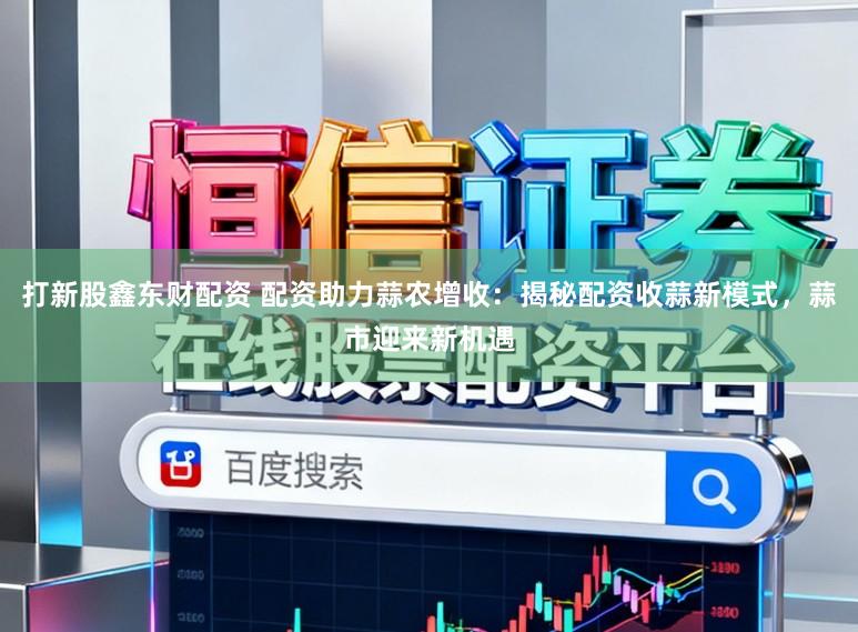 打新股鑫东财配资 配资助力蒜农增收：揭秘配资收蒜新模式，蒜市迎来新机遇