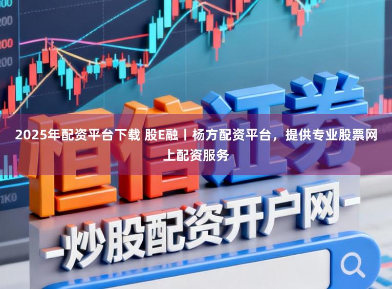 2025年配资平台下载 股E融丨杨方配资平台,提供专业股票网上配资服务