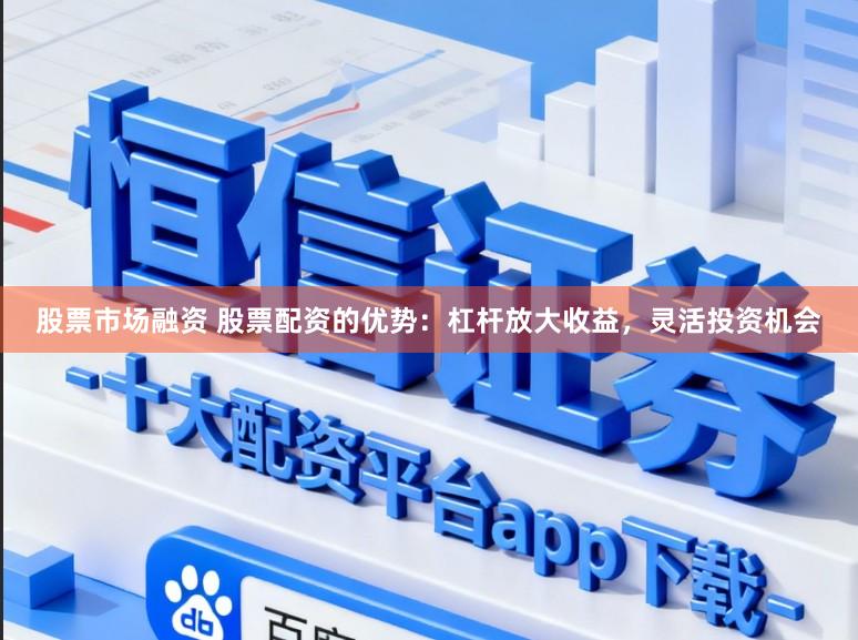 股票市场融资 股票配资的优势：杠杆放大收益，灵活投资机会
