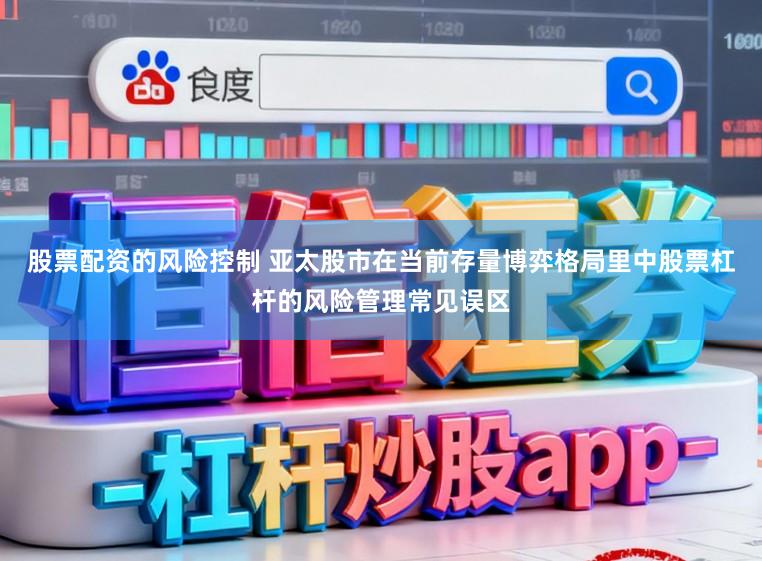 股票配资的风险控制 亚太股市在当前存量博弈格局里中股票杠杆的风险管理常见误区